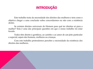 INTRODUÇÃO
Este trabalho trata da necessidade dos direitos das mulheres e tem como o
objetivo chegar a uma conclusão sobre concordarmos ou não com a existência
destes.
Se existem direitos universais do Homem para quê ter direitos só para a
mulher? Esta é uma das principais questões em que o nosso trabalho irá estar
focado.
Todos têm direito à gentileza, ao carinho e ao amor de um jeito particular
e especial, sejam eles homens, mulheres ou crianças.
Com este trabalho pretendemos perceber a necessidade da existência dos
direitos das mulheres.
 
