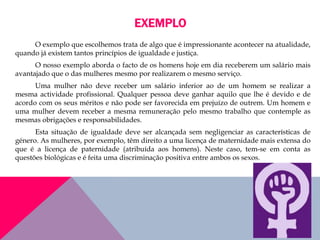 EXEMPLO
O exemplo que escolhemos trata de algo que é impressionante acontecer na atualidade,
quando já existem tantos princípios de igualdade e justiça.
O nosso exemplo aborda o facto de os homens hoje em dia receberem um salário mais
avantajado que o das mulheres mesmo por realizarem o mesmo serviço.
Uma mulher não deve receber um salário inferior ao de um homem se realizar a
mesma actividade profissional. Qualquer pessoa deve ganhar aquilo que lhe é devido e de
acordo com os seus méritos e não pode ser favorecida em prejuízo de outrem. Um homem e
uma mulher devem receber a mesma remuneração pelo mesmo trabalho que contemple as
mesmas obrigações e responsabilidades.
Esta situação de igualdade deve ser alcançada sem negligenciar as características de
género. As mulheres, por exemplo, têm direito a uma licença de maternidade mais extensa do
que é a licença de paternidade (atribuída aos homens). Neste caso, tem-se em conta as
questões biológicas e é feita uma discriminação positiva entre ambos os sexos.
 