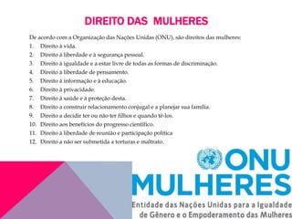 DIREITO DAS MULHERES
De acordo com a Organização das Nações Unidas (ONU), são direitos das mulheres:
1. Direito à vida.
2. Direito à liberdade e à segurança pessoal.
3. Direito à igualdade e a estar livre de todas as formas de discriminação.
4. Direito à liberdade de pensamento.
5. Direito à informação e à educação.
6. Direito à privacidade.
7. Direito à saúde e à proteção desta.
8. Direito a construir relacionamento conjugal e a planejar sua família.
9. Direito a decidir ter ou não ter filhos e quando tê-los.
10. Direito aos benefícios do progresso científico.
11. Direito à liberdade de reunião e participação política
12. Direito a não ser submetida a torturas e maltrato.
 