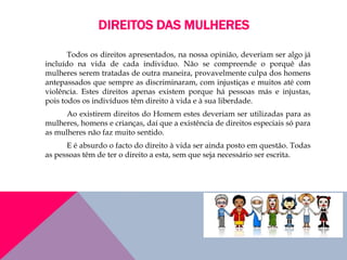 DIREITOS DAS MULHERES
Todos os direitos apresentados, na nossa opinião, deveriam ser algo já
incluído na vida de cada individuo. Não se compreende o porquê das
mulheres serem tratadas de outra maneira, provavelmente culpa dos homens
antepassados que sempre as discriminaram, com injustiças e muitos até com
violência. Estes direitos apenas existem porque há pessoas más e injustas,
pois todos os indivíduos têm direito à vida e à sua liberdade.
Ao existirem direitos do Homem estes deveriam ser utilizadas para as
mulheres, homens e crianças, daí que a existência de direitos especiais só para
as mulheres não faz muito sentido.
E é absurdo o facto do direito à vida ser ainda posto em questão. Todas
as pessoas têm de ter o direito a esta, sem que seja necessário ser escrita.
 