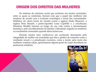 ORIGEM DOS DIREITOS DAS MULHERES
Os sistemas de estrutura social que existiram em muitas sociedades,
entre as quais as ocidentais, fizeram com que o papel das mulheres não
mudasse de acordo com a evolução cronológica e social das comunidades.
Mulheres de vários locais do mundo (como a egípcia Hoda Shaarawi, a
inglesa Dora Russell, a porto-riquenha Luísa Capetillo e a sul-africana
Shamima Shaikh) lutaram ao longo da sua vida contra a discriminação
feminina e pelo reconhecimento de direitos e liberdades negados às mulheres
ou socialmente censurados quando deles faziam uso.
Durante muitos anos verificou-se um acentuado desrespeito pela
integridade da mulher em sociedades que têm a prática de costumes como a
mutilação sexual e a penalização excessiva, como a morte, pela razão das
mulheres vestirem calças, apresentarem alguma parte do corpo descoberta ou
praticarem adultério.
 
