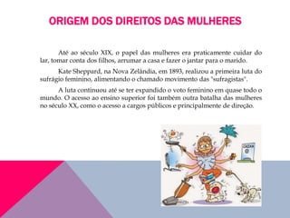 ORIGEM DOS DIREITOS DAS MULHERES
Até ao século XIX, o papel das mulheres era praticamente cuidar do
lar, tomar conta dos filhos, arrumar a casa e fazer o jantar para o marido.
Kate Sheppard, na Nova Zelândia, em 1893, realizou a primeira luta do
sufrágio feminino, alimentando o chamado movimento das "sufragistas".
A luta continuou até se ter expandido o voto feminino em quase todo o
mundo. O acesso ao ensino superior foi também outra batalha das mulheres
no século XX, como o acesso a cargos públicos e principalmente de direção.
 