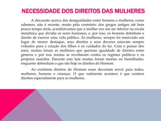 NECESSIDADE DOS DIREITOS DAS MULHERES
A discussão acerca das desigualdades entre homens e mulheres, como
sabemos, não é recente, muito pelo contrário: dos gregos antigos até bem
pouco tempo atrás, acreditávamos que a mulher era um ser inferior na escala
metafísica que dividia os seres humanos, e, por isso, os homens detinham o
direito de exercer uma vida pública. Às mulheres, sempre foi reservado um
lugar de menor destaque, seus direitos e seus deveres estavam sempre
voltados para a criação dos filhos e os cuidados do lar. Com o passar dos
anos, muitas foram as mulheres que queriam igualdade de direitos entre
géneros e por isso muitas se revoltaram contra os regimes políticos e os
próprios maridos. Durante esta luta muitas foram mortas ou humilhadas,
enquanto defendiam o que são hoje os direitos do Homem.
Ao existirem direitos do Homem esses deveriam servir para todos,
mulheres, homens e crianças. O que realmente acontece é que existem
direitos especialmente para as mulheres.
 