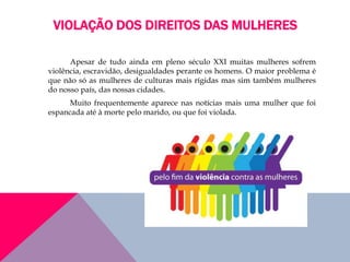 VIOLAÇÃO DOS DIREITOS DAS MULHERES
Apesar de tudo ainda em pleno século XXI muitas mulheres sofrem
violência, escravidão, desigualdades perante os homens. O maior problema é
que não só as mulheres de culturas mais rígidas mas sim também mulheres
do nosso país, das nossas cidades.
Muito frequentemente aparece nas notícias mais uma mulher que foi
espancada até à morte pelo marido, ou que foi violada.
 