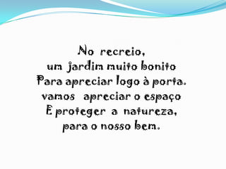 No recreio,
um jardim muito bonito
Para apreciar logo à porta.
vamos apreciar o espaço
E proteger a natureza,
para o nosso bem.
 