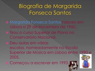 Biografiade Margarida Fonseca SantosMargarida Fonseca Santos nasceu em Lisboa a 29 de Novembro de 1960.Tirou o curso Superior de Piano no Conservatório Nacional. Deu aulas em várias escolas, nomeadamente na Escola Superior de Música em Lisboa entre 1990 e 2005. Começou a escrever em 1993. 