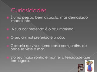 CuriosidadesÉ uma pessoa bem disposta, mas demasiado impaciente. A sua cor preferida é o azul marinho.O seu animal preferido é o cão.  Gostaria de viver numa casa com jardim, de onde se visse o mar.E o seu maior sonho é manter a felicidade que tem agora. 
