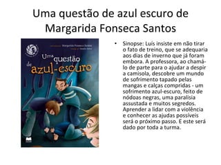 Uma questão de azul escuro de Margarida Fonseca Santos Sinopse: Luís insiste em não tirar o fato de treino, que se adequaria aos dias de inverno que já foram embora. A professora, ao chamá-lo de parte para o ajudar a despir a camisola, descobre um mundo de sofrimento tapado pelas mangas e calças compridas - um sofrimento azul-escuro, feito de nódoas negras, uma paralisia assustada e muitos segredos. Aprender a lidar com a violência e conhecer as ajudas possíveis será o próximo passo. E este será dado por toda a turma. 