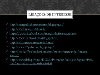  http://margaridafonsecasantos.blogspot.pt/
 http://www.margaridafs.net/
 https://www.facebook.com/margarida.fonseca.santos
 http://www.7irmaoslivros.blogspot.pt/
 http://www.petzet.margaridafs.net/
 http://www.77palavras.blogspot.pt/
 http://bookoffice.booktailors.com/autores/margarida-fonseca-
santos/
 http://www.dglb.pt/sites/DGLB/Portugues/autores/Paginas/Pesq
uisaAutores1.aspx?AutorId=10131
LIGAÇÕES DE INTERESSE
 