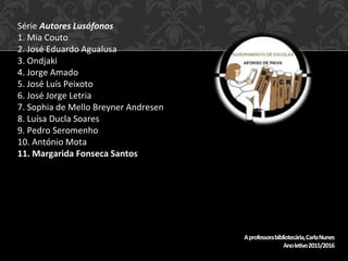 Série Autores Lusófonos
1. Mia Couto
2. José Eduardo Agualusa
3. Ondjaki
4. Jorge Amado
5. José Luís Peixoto
6. José Jorge Letria
7. Sophia de Mello Breyner Andresen
8. Luísa Ducla Soares
9. Pedro Seromenho
10. António Mota
11. Margarida Fonseca Santos
Aprofessorabibliotecária,CarlaNunes
Anoletivo2015/2016
 