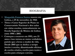 BIOGRAFIA
• Margarida Fonseca Santos nasceu em
Lisboa, a 29 de novembro de 1960.
• Tirou o Curso Superior de Piano no
Conservatório Nacional e deu aulas
em várias escolas, nomeadamente na
Escola Superior de Música de Lisboa
entre 1990 e 2005.
• Começou a escrever em 1993, aos 33
anos e isso tornou-se numa verdadeira
paixão que a levou a mudar de vida.
Desde 2005 que se dedica a tempo
inteiro à escrita, dinamizando oficinas
de escrita criativa, escrita para teatro e
escrita para crianças e jovens.
 