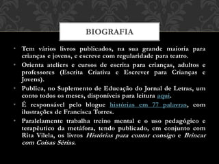 • Tem vários livros publicados, na sua grande maioria para
crianças e jovens, e escreve com regularidade para teatro.
• Orienta ateliers e cursos de escrita para crianças, adultos e
professores (Escrita Criativa e Escrever para Crianças e
Jovens).
• Publica, no Suplemento de Educação do Jornal de Letras, um
conto todos os meses, disponíveis para leitura aqui.
• É responsável pelo blogue histórias em 77 palavras, com
ilustrações de Francisca Torres.
• Paralelamente trabalha treino mental e o uso pedagógico e
terapêutico da metáfora, tendo publicado, em conjunto com
Rita Vilela, os livros Histórias para contar consigo e Brincar
com Coisas Sérias.
BIOGRAFIA
 