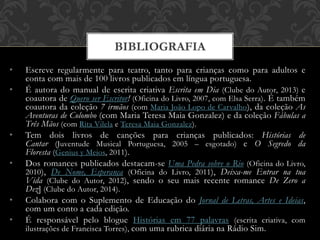 • Escreve regularmente para teatro, tanto para crianças como para adultos e
conta com mais de 100 livros publicados em língua portuguesa.
• É autora do manual de escrita criativa Escrita em Dia (Clube do Autor, 2013) e
coautora de Quero ser Escritor! (Oficina do Livro, 2007, com Elsa Serra). É também
coautora da coleção 7 irmãos (com Maria João Lopo de Carvalho), da coleção As
Aventuras de Colombo (com Maria Teresa Maia Gonzalez) e da coleção Fábulas a
Três Mãos (com Rita Vilela e Teresa Maia Gonzalez).
• Tem dois livros de canções para crianças publicados: Histórias de
Cantar (Juventude Musical Portuguesa, 2005 – esgotado) e O Segredo da
Floresta (Genius y Meios, 2011).
• Dos romances publicados destacam-se Uma Pedra sobre o Rio (Oficina do Livro,
2010), De Nome, Esperança (Oficina do Livro, 2011), Deixa-me Entrar na tua
Vida (Clube do Autor, 2012), sendo o seu mais recente romance De Zero a
Dez] (Clube do Autor, 2014).
• Colabora com o Suplemento de Educação do Jornal de Letras, Artes e Ideias,
com um conto a cada edição.
• É responsável pelo blogue Histórias em 77 palavras (escrita criativa, com
ilustrações de Francisca Torres), com uma rubrica diária na Rádio Sim.
BIBLIOGRAFIA
 