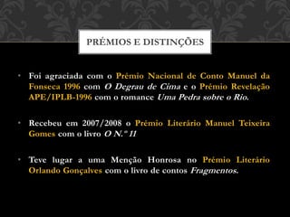• Foi agraciada com o Prémio Nacional de Conto Manuel da
Fonseca 1996 com O Degrau de Cima e o Prémio Revelação
APE/IPLB-1996 com o romance Uma Pedra sobre o Rio.
• Recebeu em 2007/2008 o Prémio Literário Manuel Teixeira
Gomes com o livro O N.º 11
• Teve lugar a uma Menção Honrosa no Prémio Literário
Orlando Gonçalves com o livro de contos Fragmentos.
PRÉMIOS E DISTINÇÕES
 