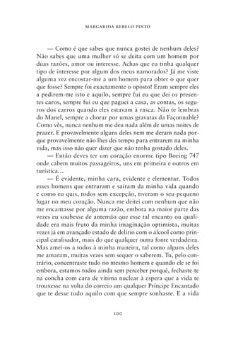 MARGARIDA REBELO PINTO



     — Como é que sabes que nunca gostei de nenhum deles?
Não sabes que uma mulher só se deita com um homem por
duas razões, amor ou interesse. Achas que eu tinha qualquer
tipo de interesse por algum dos meus namorados? Já me viste
alguma vez encostar‑me a um homem para obter o que quer
que fosse? Sempre foi exactamente o oposto! Eram sempre eles
a pedirem‑me isto e aquilo, sempre fui eu que dei os presen-
tes caros, sempre fui eu que paguei a casa, as contas, os segu-
ros dos carros quando eles estavam à rasca. Não te lembras
do Manel, sempre a chorar por umas gravatas da Façonnable?
Como vês, nunca nenhum me deu nada além de umas noites de
prazer. E provavelmente alguns deles nem me deram nada por-
que provavelmente não lhes dei tempo para entrarem na minha
vida, mas isso não quer dizer que não tenha gostado deles.
     — Então deves ter um coração enorme tipo Boeing 747
onde cabem muitos passageiros, uns em primeira e outros em
turística…
     — É evidente, minha cara, evidente e elementar. Todos
esses homens que entraram e saíram da minha vida quando
e como eu quis, todos sem excepção, tiveram o seu pequeno
lugar no meu coração. Nunca me deitei com nenhum que não
me encantasse por alguma razão, embora na maior parte das
vezes eu soubesse de antemão que esse tal encanto ou quali-
dade era mais fruto da minha imaginação optimista, muitas
vezes já em avançado estado de delírio com o álcool como prin-
cipal catalisador, mais do que qualquer outra fonte verdadeira.
Mas amei‑os a todos à minha maneira, tal como alguns deles
me amaram, muitas vezes sem sequer o saberem. Tu, pelo con-
trário, concentraste tudo no mesmo homem e quando ele se foi
embora, estamos todos ainda sem perceber porquê, fechaste‑te
na concha com cara de vítima nuclear à espera que a vida te
trouxesse na volta do correio um qualquer Príncipe Encantado
que te desse tudo aquilo com que sempre sonhaste. E a vida


                             100
 