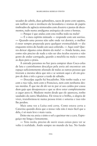 MARGARIDA REBELO PINTO



secador de cabelo, duas gabardines, sacos de pano com sapatos,
um tailleur com o invólucro da lavandaria e resmas de papéis
timbrados da agência misturados com dossiers e pastas de docu-
mentos, tudo numa amálgama anárquica de cores e formas.
     — Porque é que andas com esta tralha toda na mala?
     — É o meu espírito nómada — responde com um sorriso.
— Quando uma pessoa não sabe onde vai dormir, o melhor
é estar sempre preparada para qualquer eventualidade — diz
enquanto retira do fundo um saco colorido. — Aqui está! Que-
res deixar alguma coisa dentro da mala? — Ainda hesito, mas
como não preciso de nada a não ser dos óculos escuros e não
gosto de andar carregada, guardo a mochila na mala e vamos
as duas para a praia.
     À entrada paramos no bar para comprar duas Coca‑colas
de lata e caminhamos descalças pela areia até encontrar um
espaço suficientemente afastado de todas as outras pessoas que
tiveram a mesma ideia que nós e se sentam aqui e ali em gru-
pos de dois e três a gozar a tarde de sábado.
     — Desculpa aquilo há bocadinho. Não tenho nada a ver
com a tua vida, nem com o Francisco, nem com nenhuma des-
sas merdas. É que me dá dó ver‑te por aí aos caídos por causa
dum gajo que desapareceu e que se deve estar completamente
a cagar para ti. Mudaste muito desde que ele apareceu, tenho
saudades da outra Madalena. Ele tirou‑te o brilho, a alegria de
viver, transformou‑te numa pessoa triste e soturna e isso não
lhe perdoo.
     Mais uma vez a Luísa está certa. Como estava certa a
Catarina quando dizia que a nossa vida não é mais fácil que a
dela, é só mais leve e mais vazia.
     Deito‑me na areia e sinto o sol a queimar‑me a cara. Espre-
guiço‑me longa e lentamente.
     — Tens razão, preciso de ouvir essas coisas para ver se
volto à realidade. Ando sempre no mundo da lua. No fundo


                              102
 