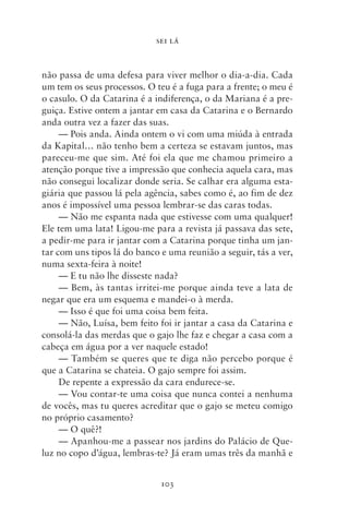 SEI LÁ



não passa de uma defesa para viver melhor o dia‑a‑dia. Cada
um tem os seus processos. O teu é a fuga para a frente; o meu é
o casulo. O da Catarina é a indiferença, o da Mariana é a pre-
guiça. Estive ontem a jantar em casa da Catarina e o Bernardo
anda outra vez a fazer das suas.
     — Pois anda. Ainda ontem o vi com uma miúda à entrada
da Kapital… não tenho bem a certeza se estavam juntos, mas
pareceu‑me que sim. Até foi ela que me chamou primeiro a
atenção porque tive a impressão que conhecia aquela cara, mas
não consegui localizar donde seria. Se calhar era alguma esta-
giária que passou lá pela agência, sabes como é, ao fim de dez
anos é impossível uma pessoa lembrar‑se das caras todas.
     — Não me espanta nada que estivesse com uma qualquer!
Ele tem uma lata! Ligou‑me para a revista já passava das sete,
a pedir‑me para ir jantar com a Catarina porque tinha um jan-
tar com uns tipos lá do banco e uma reunião a seguir, tás a ver,
numa sexta‑feira à noite!
     — E tu não lhe disseste nada?
     — Bem, às tantas irritei‑me porque ainda teve a lata de
negar que era um esquema e mandei‑o à merda.
     — Isso é que foi uma coisa bem feita.
     — Não, Luísa, bem feito foi ir jantar a casa da Catarina e
consolá‑la das merdas que o gajo lhe faz e chegar a casa com a
cabeça em água por a ver naquele estado!
     — Também se queres que te diga não percebo porque é
que a Catarina se chateia. O gajo sempre foi assim.
     De repente a expressão da cara endurece‑se.
     — Vou contar‑te uma coisa que nunca contei a nenhuma
de vocês, mas tu queres acreditar que o gajo se meteu comigo
no próprio casamento?
     — O quê?!
     — Apanhou‑me a passear nos jardins do Palácio de Que-
luz no copo d’água, lembras‑te? Já eram umas três da manhã e


                              103
 