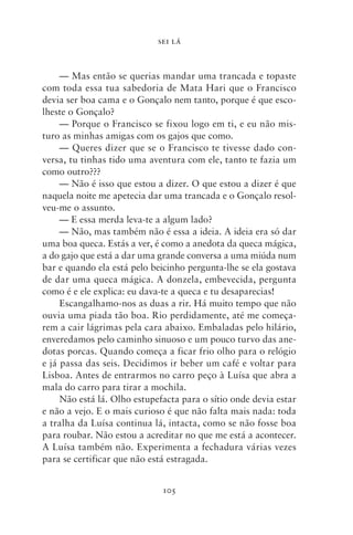 SEI LÁ



     — Mas então se querias mandar uma trancada e topaste
com toda essa tua sabedoria de Mata Hari que o Francisco
devia ser boa cama e o Gonçalo nem tanto, porque é que esco-
lheste o Gonçalo?
     — Porque o Francisco se fixou logo em ti, e eu não mis-
turo as minhas amigas com os gajos que como.
     — Queres dizer que se o Francisco te tivesse dado con-
versa, tu tinhas tido uma aventura com ele, tanto te fazia um
como outro???
     — Não é isso que estou a dizer. O que estou a dizer é que
naquela noite me apetecia dar uma trancada e o Gonçalo resol-
veu‑me o assunto.
     — E essa merda leva‑te a algum lado?
     — Não, mas também não é essa a ideia. A ideia era só dar
uma boa queca. Estás a ver, é como a anedota da queca mágica,
a do gajo que está a dar uma grande conversa a uma miúda num
bar e quando ela está pelo beicinho pergunta‑lhe se ela gostava
de dar uma queca mágica. A donzela, embevecida, pergunta
como é e ele explica: eu dava‑te a queca e tu desaparecias!
     Escangalhamo‑nos as duas a rir. Há muito tempo que não
ouvia uma piada tão boa. Rio perdidamente, até me começa-
rem a cair lágrimas pela cara abaixo. Embaladas pelo hilário,
enveredamos pelo caminho sinuoso e um pouco turvo das ane-
dotas porcas. Quando começa a ficar frio olho para o relógio
e já passa das seis. Decidimos ir beber um café e voltar para
Lisboa. Antes de entrarmos no carro peço à Luísa que abra a
mala do carro para tirar a mochila.
     Não está lá. Olho estupefacta para o sítio onde devia estar
e não a vejo. E o mais curioso é que não falta mais nada: toda
a tralha da Luísa continua lá, intacta, como se não fosse boa
para roubar. Não estou a acreditar no que me está a acontecer.
A Luísa também não. Experimenta a fechadura várias vezes
para se certificar que não está estragada.


                              105
 