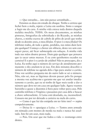 MARGARIDA REBELO PINTO



     — Que estranho… isto não parece arrombado…
     Estamos as duas em estado de choque. Tenho a certeza que
fechei bem a mala, repete a Luísa em surdina. Sinto o sangue
a fugir‑me da cara. A minha vida estava toda dentro daquela
maldita mochila. TODA. Os meus documentos, as minhas
pinturas, fotografias da sobrinhada e do Ricardo, as minhas
chaves, a minha escova de cabelo de pêlos de javali que tenho
desde os dezoito anos, o meu filofax. O pior é o meu filofax! Os
telefones todos, de toda a gente, perdidos, nas mãos dum lará-
pio qualquer! Começo a chorar em silêncio, desta vez sem con-
seguir parar, até ficar submergida em soluços. A minha vida
toda nas mãos doutra pessoa. Dum gajo qualquer que pensava
que ia sacar umas massas. E eu com quinhentos escudos na
carteira! E o pior é o cartão de crédito! Não te preocupes, diz a
Luísa. Eu tenho aqui o número do serviço de atendimento per-
manente e eles anulam‑te já isso. Em dois minutos descobre o
número de telefone na agenda dela e ligo para anular o cartão.
Uma voz seráfica pergunta‑me do outro lado se sei o número.
Não, não sei, mas as lágrimas devem passar pelo fio porque
a mesma voz acalma‑me e garante‑me que vai anular imedia-
tamente o cartão, que eu só tenho de ligar mais tarde a dar o
número que devo ter em casa em qualquer lado. Agora voamos
baixinho a quase a duzentos à hora para voltar para casa. Pelo
caminho telefono à Virgínia e passamos por casa dela a buscar
a chave sobresselente. A Luísa está desolada, eu, inconsolável.
Censuro‑me por ter deixado a carteira na mala do carro.
     — Como é que fui tão estúpida em ter feito isto? — repito
compulsivamente.
     — Deixa lá — apazigua a Luísa. — Tantos anos armada
em nómada com montes de merda na mala e nunca fui assal-
tada. Isto foi um azar, mais nada.
     — Pois. Um azar que me fodeu a vida — resmungo entre
dentes.


                              106
 