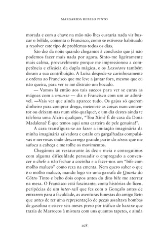 MARGARIDA REBELO PINTO



morada e com a chave na mão não lhes custaria nada vir bus-
car o bólide, comenta o Francisco, como se estivesse habituado
a resolver este tipo de problemas todos os dias.
     São dez da noite quando chegamos à conclusão que já não
podemos fazer mais nada por agora. Sinto‑me ligeiramente
mais calma, provavelmente porque me impressionou a com-
petência e eficácia da dupla mágica, e os Lexotans também
deram a sua contribuição. A Luísa despede‑se carinhosamente
e ordena ao Francisco que me leve a jantar fora, mesmo que eu
não queira, para ver se me distraio um bocado.
     — Vamos lá então aos tais suecos para ver se curas as
mágoas com a mousse — diz o Francisco com um ar adorá-
vel. —Vais ver que ainda aparece tudo. Os gajos só querem
dinheiro para comprar droga, metem‑te as coisas num conten-
tor ou deixam‑nas num sítio qualquer, e um dia destes ainda te
telefona uma Alzira qualquer, “Tou Xim? É de casa da Dona
Madalena? É que temos aqui uma carteira de pele genuína!”.
     A cara transfigura‑se ao fazer a imitação imaginária da
minha imaginária salvadora e estalo em gargalhadas compulsi-
vas e nervosas onde descarrego grande parte do stress que me
sufoca a cabeça e me tolhe os movimentos.
     Chegámos ao restaurante às dez e meia e conseguimos
com alguma dificuldade persuadir o empregado a conven-
cer o chefe a não fechar a cozinha e a fazer‑nos um “bife com
molho maluco” como reza na ementa. Nem quero saber o que
é o molho maluco, mando logo vir uma garrafa de Quinta do
Côtto Tinto e bebo dois copos antes do dito bife me aterrar
na mesa. O Francisco está fascinante; conta histórias do liceu,
peripécias de um inter‑rail que fez com o Gonçalo antes de
entrarem para a faculdade, as aventuras funestas do amigo Beto
que antes de ter uma representação de peças assaltava bombas
de gasolina e esteve seis meses preso por tráfico de haxixe que
trazia de Marrocos à mistura com uns quantos tapetes, e ainda


                             108
 