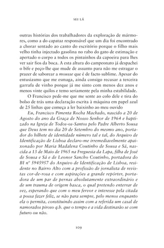 SEI LÁ



outras histórias dos trabalhadores da exploração de mármo-
res, como a do capataz responsável que um dia foi encontrado
a chorar sentado ao canto do escritório porque o filho mais
velho tinha injectado gasolina no rabo do gato de estimação e
apertado o corpo a todos os pintainhos da capoeira para lhes
ver sair fios da boca. A esta altura do campeonato já despachei
o bife e peço‑lhe que mude de assunto para não me estragar o
prazer de saborear a mousse que é de facto sublime. Apesar do
entusiasmo que me esmaga, ainda consigo recusar a terceira
garrafa de vinho porque já me sinto com menos dez anos e
menos vinte quilos e temo seriamente pela minha estabilidade.
     O Francisco pede‑me que me sente ao colo dele e tira do
bolso de trás uma declaração escrita à máquina em papel azul
de 25 linhas que começa a ler baixinho ao meu ouvido
     Eu, Francisco Pimenta Rocha Machado, nascido a 20 de
Agosto do ano da Graça de Nosso Senhor de 1964 e bapti‑
zado na Igreja de Todos‑os‑Santos pelo Padre Alberto Sousa
que Deus tem no dia 20 de Setembro do mesmo ano, porta‑
dor do bilhete de identidade número tal e tal, do Arquivo de
Identificação de Lisboa declaro‑me irremediavelmente apai‑
xonado por Maria Madalena Coutinho de Sousa e Sá, nas‑
cida a 13 de Maio de 1965 na Freguesia da Lapa, filha de José
de Sousa e Sá e de Leonor Sancho Coutinho, portadora do
BI nº 5945957 do Arquivo de Identificação de Lisboa, resi‑
dente no Bairro Alto com a profissão de jornalista de revis‑
tas cor‑de‑rosa e com aspirações a grande repórter, porta‑
dora de um par de pernas absolutamente extraordinário e
de um trauma de origem basca, o qual pretendo enterrar de
vez, esperando que com o meu fervor e interesse pela citada
a possa fazer feliz, se não para sempre, pelo menos enquanto
ela o permita, constituindo assim com a referida um casal de
namorados piroso q.b. que o tempo e a vida destinarão se com
futuro ou não.


                             109
 