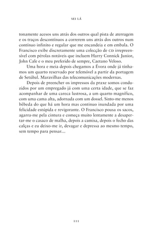 SEI LÁ



tonamente acesos uns atrás dos outros qual pista de aterragem
e os traços descontínuos a correrem uns atrás dos outros num
contínuo infinito e regular que me encandeia e em embala. O
Francisco exibe discretamente uma colecção de cd irrepreen-
sível com pérolas notáveis que incluem Harry Connick Junior,
John Cale e o meu preferido de sempre, Caetano Veloso.
     Uma hora e meia depois chegamos a Évora onde já tínha-
mos um quarto reservado por telemóvel a partir da portagem
de Setúbal. Maravilhas das telecomunicações modernas.
     Depois de preencher os impressos da praxe somos condu-
zidos por um empregado já com uma certa idade, que se faz
acompanhar de uma careca lustrosa, a um quarto magnífico,
com uma cama alta, adornada com um dossel. Sinto‑me menos
bêbeda do que há um hora mas continuo inundada por uma
felicidade estúpida e revigorante. O Francisco pousa os sacos,
agarra‑me pela cintura e começa muito lentamente a desaper-
tar‑me o casaco de malha, depois a camisa, depois o fecho das
calças e eu deixo‑me ir, devagar e depressa ao mesmo tempo,
sem tempo para pensar…




                             111
 