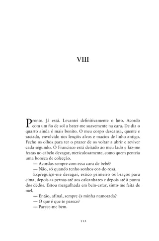 VIII




P   ronto. Já está. Levantei definitivamente o luto. Acordo
    com um fio de sol a bater‑me suavemente na cara. De dia o
quarto ainda é mais bonito. O meu corpo descansa, quente e
saciado, envolvido nos lençóis alvos e macios de linho antigo.
Fecho os olhos para ter o prazer de os voltar a abrir e reviver
cada segundo. O Francisco está deitado ao meu lado e faz‑me
festas no cabelo devagar, meticulosamente, como quem penteia
uma boneca de colecção.
     — Acordas sempre com essa cara de bebé?
     — Não, só quando tenho sonhos cor‑de‑rosa.
     Espreguiço‑me devagar, estico primeiro os braços para
cima, depois as pernas até aos calcanhares e depois até à ponta
dos dedos. Estou mergulhada em bem‑estar, sinto‑me feita de
mel.
     — Então, afinal, sempre és minha namorada?
     — O que é que te parece?
     — Parece‑me bem.


                              112
 