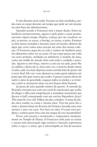 SEI LÁ



     E não dizemos mais nada. Ficamos os dois enrolados, uni-
dos num só corpo durante um tempo que pode ser um minuto
ou uma hora até adormecermos.
     Quando acordo o Francisco está a tomar duche. Entra na
banheira sorrateiramente, agarro‑o pelo peito e assim perma-
necemos algum tempo. Depois, começa por me ensaboar os
pés, as pernas, as ancas, a barriga, as costas, o peito. Estamos
os dois muito excitados e fazemos amor ali mesmo, debaixo da
água que corre como uma cascata em cima das nossas cabe-
ças. O Francisco pega‑me ao colo e saímos da banheira para
nos deitarmos outra vez na cama. O seu corpo parece‑me cada
vez mais perfeito, moldado ao milímetro à medida do meu,
como um molde de artesão feito com todo o cuidado e preci-
são. Agarro‑o com força, enterro a cara na sua pele, puxo‑lhe
os cabelos e deixo‑me ir, mais uma vez, a terceira desde ontem
à noite, cada vez mais depressa numa corrida feita de prazer até
à recta final. Ele vai e vem, demora‑se como quem saboreia um
prato que não quer nunca que acabe. A pouco e pouco deixo de
sentir o peso da gravidade, esqueço todos os medos e as triste-
zas, como se renascesse outra vez nos braços deste homem.
     Já passa da uma quando saímos do quarto. À entrada da
Pousada cruzamo‑nos com um casal de americanos que acaba
de chegar e olha com estupefacção a armadura seiscentista que
decora o hall, comentando com um sorriso Pepsodent: Jeeee!
This must be very old. Velhos são eles, coitados. A soma de ida-
des deve rondar os cento e oitenta anos. Viro‑me para eles e
imito o Jeremy Irons em Reveses da Fortuna, fazendo uma cara
sinistra e uma voz cava: You have no idea. O casal sorri per-
plexo e saímos porta fora com um ataque de riso incontrolável.
     Évora está pacata e ensolarada e tropeçamos imediata-
mente no Templo de Diana. O Francisco sobe para as ruínas
e enceta uma dissertação algo confusa e bastante espirituosa
sobre a caça e o amor, que é interrompida ao fim de escassos


                              113
 