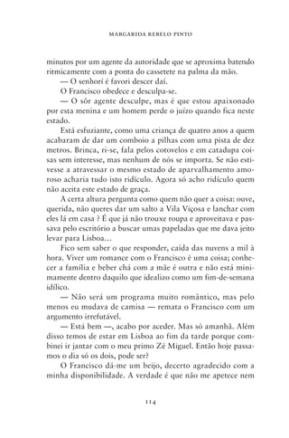 MARGARIDA REBELO PINTO



minutos por um agente da autoridade que se aproxima batendo
ritmicamente com a ponta do cassetete na palma da mão.
     — O senhorí é favori descer daí.
     O Francisco obedece e desculpa‑se.
     — O sôr agente desculpe, mas é que estou apaixonado
por esta menina e um homem perde o juízo quando fica neste
estado.
     Está esfuziante, como uma criança de quatro anos a quem
acabaram de dar um comboio a pilhas com uma pista de dez
metros. Brinca, ri‑se, fala pelos cotovelos e em catadupa coi-
sas sem interesse, mas nenhum de nós se importa. Se não esti-
vesse a atravessar o mesmo estado de aparvalhamento amo-
roso acharia tudo isto ridículo. Agora só acho ridículo quem
não aceita este estado de graça.
     A certa altura pergunta como quem não quer a coisa: ouve,
querida, não queres dar um salto a Vila Viçosa e lanchar com
eles lá em casa ? É que já não trouxe roupa e aproveitava e pas-
sava pelo escritório a buscar umas papeladas que me dava jeito
levar para Lisboa…
     Fico sem saber o que responder, caída das nuvens a mil à
hora. Viver um romance com o Francisco é uma coisa; conhe-
cer a família e beber chá com a mãe é outra e não está mini-
mamente dentro daquilo que idealizo como um fim‑de‑semana
idílico.
     — Não será um programa muito romântico, mas pelo
menos eu mudava de camisa — remata o Francisco com um
argumento irrefutável.
     — Está bem —, acabo por aceder. Mas só amanhã. Além
disso temos de estar em Lisboa ao fim da tarde porque com-
binei ir jantar com o meu primo Zé Miguel. Então hoje passa-
mos o dia só os dois, pode ser?
     O Francisco dá‑me um beijo, decerto agradecido com a
minha disponibilidade. A verdade é que não me apetece nem


                              114
 