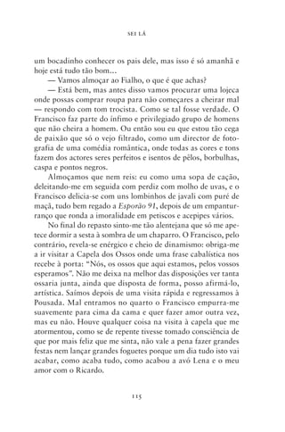 SEI LÁ



um bocadinho conhecer os pais dele, mas isso é só amanhã e
hoje está tudo tão bom…
     — Vamos almoçar ao Fialho, o que é que achas?
     — Está bem, mas antes disso vamos procurar uma lojeca
onde possas comprar roupa para não começares a cheirar mal
— respondo com tom trocista. Como se tal fosse verdade. O
Francisco faz parte do ínfimo e privilegiado grupo de homens
que não cheira a homem. Ou então sou eu que estou tão cega
de paixão que só o vejo filtrado, como um director de foto-
grafia de uma comédia romântica, onde todas as cores e tons
fazem dos actores seres perfeitos e isentos de pêlos, borbulhas,
caspa e pontos negros.
     Almoçamos que nem reis: eu como uma sopa de cação,
deleitando‑me em seguida com perdiz com molho de uvas, e o
Francisco delicia‑se com uns lombinhos de javali com puré de
maçã, tudo bem regado a Esporão 91, depois de um empantur-
ranço que ronda a imoralidade em petiscos e acepipes vários.
     No final do repasto sinto‑me tão alentejana que só me ape-
tece dormir a sesta à sombra de um chaparro. O Francisco, pelo
contrário, revela‑se enérgico e cheio de dinamismo: obriga‑me
a ir visitar a Capela dos Ossos onde uma frase cabalística nos
recebe à porta: “Nós, os ossos que aqui estamos, pelos vossos
esperamos”. Não me deixa na melhor das disposições ver tanta
ossaria junta, ainda que disposta de forma, posso afirmá‑lo,
artística. Saímos depois de uma visita rápida e regressamos à
Pousada. Mal entramos no quarto o Francisco empurra‑me
suavemente para cima da cama e quer fazer amor outra vez,
mas eu não. Houve qualquer coisa na visita à capela que me
atormentou, como se de repente tivesse tomado consciência de
que por mais feliz que me sinta, não vale a pena fazer grandes
festas nem lançar grandes foguetes porque um dia tudo isto vai
acabar, como acaba tudo, como acabou a avó Lena e o meu
amor com o Ricardo.


                              115
 