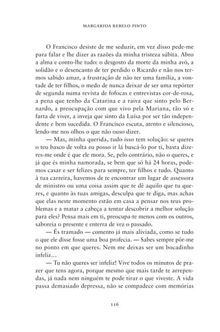 MARGARIDA REBELO PINTO



     O Francisco desiste de me seduzir, em vez disso pede‑me
para falar e lhe dizer as razões da minha tristeza súbita. Abro
a alma e conto‑lhe tudo: o desgosto da morte da minha avó, a
solidão e o desencanto de ter perdido o Ricardo e não nos ter-
mos sabido amar, a frustração de não ter uma família, a von-
tade de ter filhos, o medo de nunca deixar de ser uma repórter
de segunda numa revista de fofocas e entrevistas cor‑de‑rosa,
a pena que tenho da Catarina e a raiva que sinto pelo Ber-
nardo, a preocupação com que vivo pela Mariana, tão só e
farta de viver, a inveja que sinto da Luísa por ser tão indepen-
dente e bem sucedida. O Francisco escuta, atento e silencioso,
lendo‑me nos olhos o que não ouso dizer.
     — Mas, minha querida, tudo isso tem solução: se queres
o teu basco de volta eu posso ir lá buscá‑lo por ti, basta dize-
res‑me onde é que ele mora. Se, pelo contrário, não o queres, e
já que és minha namorada, se bem que só há 24 horas, pode-
mos casar e ser felizes para sempre, ter filhos e tudo. Quanto
à tua carreira, havemos de te encontrar um lugar de assessora
de ministro ou uma coisa assim que te dê aquilo que tu que-
res, e quanto às tuas amigas, desculpa que te diga, mas achas
que elas neste momento estão em casa a pensar nos teus pro-
blemas e a matar a cabeça a tentar descobrir a melhor solução
para eles? Pensa mais em ti, preocupa‑te menos com os outros,
saboreia o presente e enterra de vez o passado.
     — És tramado — comento já mais aliviada, como se tudo
o que ele disse fosse uma boa profecia. — Sabes sempre pôr‑me
no ponto em que queres. Nem me deixas ser um bocadinho
infeliz…
     — Tu não queres ser infeliz! Vive todos os minutos de pra-
zer que tens agora, porque mesmo que mais tarde te arrepen-
das, já nada nem ninguém te pode tirar o que viveste. A vida
passa demasiado depressa, não se compadece com memórias


                              116
 