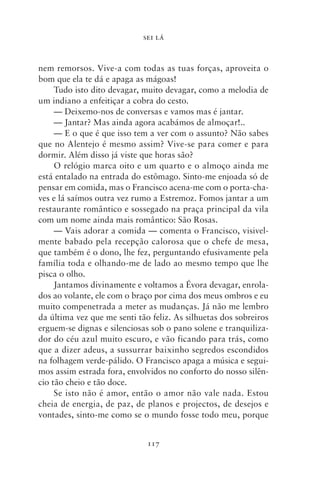 SEI LÁ



nem remorsos. Vive‑a com todas as tuas forças, aproveita o
bom que ela te dá e apaga as mágoas!
     Tudo isto dito devagar, muito devagar, como a melodia de
um indiano a enfeitiçar a cobra do cesto.
     — Deixemo‑nos de conversas e vamos mas é jantar.
     — Jantar? Mas ainda agora acabámos de almoçar!..
     — E o que é que isso tem a ver com o assunto? Não sabes
que no Alentejo é mesmo assim? Vive‑se para comer e para
dormir. Além disso já viste que horas são?
     O relógio marca oito e um quarto e o almoço ainda me
está entalado na entrada do estômago. Sinto‑me enjoada só de
pensar em comida, mas o Francisco acena‑me com o porta‑cha-
ves e lá saímos outra vez rumo a Estremoz. Fomos jantar a um
restaurante romântico e sossegado na praça principal da vila
com um nome ainda mais romântico: São Rosas.
     — Vais adorar a comida — comenta o Francisco, visivel-
mente babado pela recepção calorosa que o chefe de mesa,
que também é o dono, lhe fez, perguntando efusivamente pela
família toda e olhando‑me de lado ao mesmo tempo que lhe
pisca o olho.
     Jantamos divinamente e voltamos a Évora devagar, enrola-
dos ao volante, ele com o braço por cima dos meus ombros e eu
muito compenetrada a meter as mudanças. Já não me lembro
da última vez que me senti tão feliz. As silhuetas dos sobreiros
erguem‑se dignas e silenciosas sob o pano solene e tranquiliza-
dor do céu azul muito escuro, e vão ficando para trás, como
que a dizer adeus, a sussurrar baixinho segredos escondidos
na folhagem verde‑pálido. O Francisco apaga a música e segui-
mos assim estrada fora, envolvidos no conforto do nosso silên-
cio tão cheio e tão doce.
     Se isto não é amor, então o amor não vale nada. Estou
cheia de energia, de paz, de planos e projectos, de desejos e
vontades, sinto‑me como se o mundo fosse todo meu, porque


                              117
 