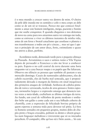 MARGARIDA REBELO PINTO



é o meu mundo a crescer outra vez dentro de mim. O cheiro
da pele dele inunda‑me os sentidos e colo o meu corpo ao dele
como se de um só se tratasse. Parece‑me que comecei final-
mente a amar este homem inteligente, meigo, paciente e bonito
que me soube conquistar. E quando chegamos e nos deitamos
de novo na cama para nos amarmos outra vez entrego‑me toda,
como se estivesse a viver os últimos instantes da minha vida,
antes de um feroz e brutal cataclismo que assolasse o planeta e
nos transformasse a todos em pó e cinzas… mas sei que é ape-
nas o princípio de um amor doce, forte, estimulante e quase
me atrevo a dizer, perfeito.

     Acordámos tarde, demasiado tarde para o pequeno almoço
na Pousada. Arrumámos o saco e saímos rumo a Vila Viçosa
depois de persuadir o Francisco a não me levar a conhecer
os pais. Espero‑o no café central da terra durante uma hora
enquanto vai a casa buscar roupa e os papéis que lhe faltavam.
Observo em silêncio as pessoas que também ali pastam o seu
merecido domingo. Casais de namorados adolescentes, elas de
cabelo escorrido, eles de barba mal semeada, que é proposi-
tadamente deixada à margem da lâmina em sinal inequívoco
dos primeiros ataques de virilidade. Senhoras de cabelos pinta-
dos de ruivo e arroxeado, óculos de aros grossos e lentes espes-
sas, tornozelos largos e a expressão amarga que denuncia tan-
tas vezes a meia‑idade, cochicham as últimas intrigas da terra.
Ao fundo, um casal de velhinhos de porte modesto e sonha-
dor bebe um galão e come cada um o seu folhado coberto de
chantilly, com a expressão de felicidade bovina própria de
quem esperou a semana toda para devorar tal pitéu. Lá fora
os homens sentados em pequenos grupos, muitos deles de cha-
péu preto e braços cruzados, palitam os dentes e dizem graço-
las num linguajar melodioso e irreverente que só os iniciados
percebem. Ó compadrí, ólhe qu’isso nã é bém assim… Só este


                              118
 