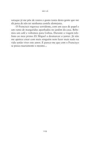 SEI LÁ



sotaque já me põe de rastos e gosto tanta desta gente que me
dá pena de não ter nenhuma costela alentejana.
    O Francisco regressa sorridente, com um saco de papel e
um ramo de margaridas apanhadas no jardim da casa. Bebe-
mos um café e voltamos para Lisboa. Durante a viagem tele-
fono ao meu primo Zé Miguel a desmarcar o jantar. Já não
me apetece estar com mais ninguém nem fazer mais nada na
vida senão viver este amor. E parece‑me que com o Francisco
se passa exactamente o mesmo…




                            119
 