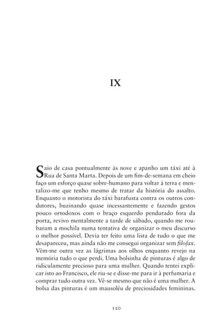 IX




S   aio de casa pontualmente às nove e apanho um táxi até à
    Rua de Santa Marta. Depois de um fim‑de‑semana em cheio
faço um esforço quase sobre‑humano para voltar à terra e men-
talizo‑me que tenho mesmo de tratar da história do assalto.
Enquanto o motorista do táxi barafusta contra os outros con-
dutores, buzinando quase incessantemente e fazendo gestos
pouco ortodoxos com o braço esquerdo pendurado fora da
porta, revivo mentalmente a tarde de sábado, quando me rou-
baram a mochila numa tentativa de organizar o meu discurso
o melhor possível. Devia ter feito uma lista de tudo o que me
desapareceu, mas ainda não me consegui organizar sem filofax.
Vêm‑me outra vez as lágrimas aos olhos enquanto revejo na
memória tudo o que perdi. Uma bolsinha de pinturas é algo de
ridiculamente precioso para uma mulher. Quando tentei expli-
car isto ao Francisco, ele riu‑se e disse‑me para ir à perfumaria e
comprar tudo outra vez. Vê‑se mesmo que não é uma mulher. A
bolsa das pinturas é um mausoléu de preciosidades femininas.


                               120
 