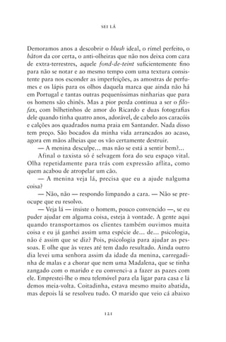 SEI LÁ



Demoramos anos a descobrir o blush ideal, o rímel perfeito, o
bâton da cor certa, o anti‑olheiras que não nos deixa com cara
de extra‑terrestres, aquele fond‑de‑teint suficientemente fino
para não se notar e ao mesmo tempo com uma textura consis-
tente para nos esconder as imperfeições, as amostras de perfu-
mes e os lápis para os olhos daquela marca que ainda não há
em Portugal e tantas outras pequeníssimas ninharias que para
os homens são chinês. Mas a pior perda continua a ser o filo‑
fax, com bilhetinhos de amor do Ricardo e duas fotografias
dele quando tinha quatro anos, adorável, de cabelo aos caracóis
e calções aos quadrados numa praia em Santander. Nada disso
tem preço. São bocados da minha vida arrancados ao acaso,
agora em mãos alheias que os vão certamente destruir.
     — A menina desculpe… mas não se está a sentir bem?…
     Afinal o taxista só é selvagem fora do seu espaço vital.
Olha repetidamente para trás com expressão aflita, como
quem acabou de atropelar um cão.
     — A menina veja lá, precisa que eu a ajude nalguma
coisa?
     — Não, não — respondo limpando a cara. — Não se pre-
ocupe que eu resolvo.
     — Veja lá — insiste o homem, pouco convencido —, se eu
puder ajudar em alguma coisa, esteja à vontade. A gente aqui
quando transportamos os clientes também ouvimos muita
coisa e eu já ganhei assim uma espécie de… de… psicologia,
não é assim que se diz? Pois, psicologia para ajudar as pes-
soas. E olhe que às vezes até tem dado resultado. Ainda outro
dia levei uma senhora assim da idade da menina, carregadi-
nha de malas e a chorar que nem uma Madalena, que se tinha
zangado com o marido e eu convenci‑a a fazer as pazes com
ele. Emprestei‑lhe o meu telemóvel para ela ligar para casa e lá
demos meia‑volta. Coitadinha, estava mesmo muito abatida,
mas depois lá se resolveu tudo. O marido que veio cá abaixo


                              121
 