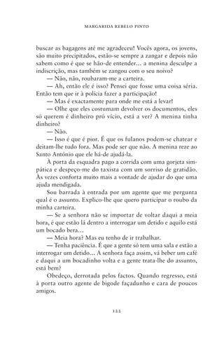 MARGARIDA REBELO PINTO



buscar as bagagens até me agradeceu! Vocês agora, os jovens,
são muito precipitados, estão‑se sempre a zangar e depois não
sabem como é que se hão‑de entender… a menina desculpe a
indiscrição, mas também se zangou com o seu noivo?
    — Não, não, roubaram‑me a carteira.
    — Ah, então ele é isso? Pensei que fosse uma coisa séria.
Então tem que ir à polícia fazer a participação!
    — Mas é exactamente para onde me está a levar!
    — Olhe que eles costumam devolver os documentos, eles
só querem é dinheiro pró vício, está a ver? A menina tinha
dinheiro?
    — Não.
    — Isso é que é pior. É que os fulanos podem‑se chatear e
deitam‑lhe tudo fora. Mas pode ser que não. A menina reze ao
Santo António que ele há‑de ajudá‑la.
    À porta da esquadra pago a corrida com uma gorjeta sim-
pática e despeço‑me do taxista com um sorriso de gratidão.
Às vezes conforta muito mais a vontade de ajudar do que uma
ajuda mendigada.
    Sou barrada à entrada por um agente que me pergunta
qual é o assunto. Explico‑lhe que quero participar o roubo da
minha carteira.
    — Se a senhora não se importar de voltar daqui a meia
hora, é que estão lá dentro a interrogar um detido e aquilo está
um bocado bera…
    — Meia hora? Mas eu tenho de ir trabalhar.
    — Tenha paciência. É que a gente só tem uma sala e estão a
interrogar um detido… A senhora faça assim, vá beber um café
e daqui a um bocadinho volta e a gente trata‑lhe do assunto,
está bem?
    Obedeço, derrotada pelos factos. Quando regresso, está
à porta outro agente de bigode façadunho e cara de poucos
amigos.


                              122
 