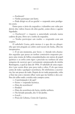 SEI LÁ



     — Faxfavori?
     — Venho participar um furto.
     — Pode dirigir‑se ali ao guiché — responde entre perdigo-
tos azuis.
     Entro para o átrio da esquadra e vislumbro um vulto por
detrás dos vidros foscos do dito guché, como dizia o agente
bigodudo.
     — Faxfavori? — inquire a autoridade sentada numa
cadeira de pau. Deve ser a senha da esquadra.
     — Venho participar um roubo — respondo com um
suspiro.
     O subchefe Costa, pelo menos é o que diz na plaqui-
nha que tem pregada ao colete azul‑escuro da farda, olha‑me
inexpressivo.
     — É só um momento, por favor. — Atende três chama-
das seguidas que passa ao senhor comissário enquanto pre-
para uma resma de folhas ensanduichadas em outras de papel
químico e as enfia com rigor e precisão na ranhura de uma
máquina de escrever que é certamente antepassada da minha
Remington, a qual já data de 1956. O subchefe de uma esqua-
dra é por assim dizer pau para toda a obra. É ele que toma
conta de toda e qualquer ocorrência. De telefonista a secretá-
rio, faz um pouco de tudo. Depois de ter tudo preparado, volta
a fitar‑me com o mesmo olhar vazio que me lembra o dos coe-
lhos do talho onde a minha mãe compra carne.
     — A participação é de quê?
     — Furto — respondo lacónica.
     — Data da ocorrência?
     — Perdão?
     — Data da ocorrência do furto, minha senhora.
     — No feriado passado, dia 13 de Junho.
     — Local…
     — Praia da Cabana, Costa da Caparica.


                             123
 