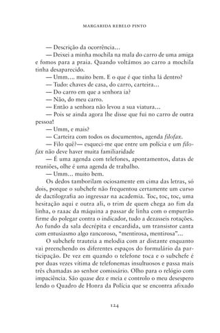 MARGARIDA REBELO PINTO



     — Descrição da ocorrência…
     — Deixei a minha mochila na mala do carro de uma amiga
e fomos para a praia. Quando voltámos ao carro a mochila
tinha desaparecido.
     — Umm…. muito bem. E o que é que tinha lá dentro?
     — Tudo: chaves de casa, do carro, carteira…
     — Do carro em que a senhora ia?
     — Não, do meu carro.
     — Então a senhora não levou a sua viatura…
     — Pois se ainda agora lhe disse que fui no carro de outra
pessoa!
     — Umm, e mais?
     — Carteira com todos os documentos, agenda filofax.
     — Filo quê?— esqueci‑me que entre um polícia e um filo‑
fax não deve haver muita familiaridade
     — É uma agenda com telefones, apontamentos, datas de
reuniões, olhe é uma agenda de trabalho.
     — Umm… muito bem.
     Os dedos tamborilam ociosamente em cima das letras, só
dois, porque o subchefe não frequentou certamente um curso
de dactilografia ao ingressar na academia. Toc, toc, toc, uma
hesitação aqui e outra ali, o trim de quem chega ao fim da
linha, o raaac da máquina a passar de linha com o empurrão
firme do polegar contra o indicador, tudo a dezasseis rotações.
Ao fundo da sala decrépita e encardida, um transistor canta
com entusiasmo algo rancoroso, “mentirosa, mentirosa”…
     O subchefe trauteia a melodia com ar distante enquanto
vai preenchendo os diferentes espaços do formulário da par-
ticipação. De vez em quando o telefone toca e o subchefe é
por duas vezes vítima de telefonemas insultuosos e passa mais
três chamadas ao senhor comissário. Olho para o relógio com
impaciência. São quase dez e meia e controlo o meu desespero
lendo o Quadro de Honra da Polícia que se encontra afixado


                             124
 