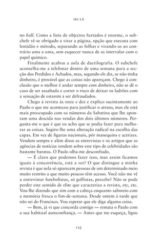 SEI LÁ



no hall. Como a lista de objectos furtados é enorme, o sub-
chefe vê‑se obrigado a virar a página, opção que executa com
lentidão e método, separando as folhas e virando‑as ao con-
trário uma a uma, sem esquecer nunca de as intervalar com o
papel químico.
     Finalmente acabou a aula de dactilografia. O subchefe
aconselha‑me a telefonar dentro de uma semana para a sec-
ção dos Perdidos e Achados, mas, segundo ele diz, se não tinha
dinheiro, é provável que as coisas não apareçam. Chego à con-
clusão que o melhor é andar sempre com dinheiro, não se dê o
caso de ser assaltada e correr o risco de deixar os ladrões com
a sensação de estarem a ser defraudados.
     Chego à revista às onze e dez e explico sucintamente ao
Paulo o que me aconteceu para justificar o atraso, mas ele está
mais preocupado com os números da Sabatina que lhe apon-
tam uma descida nas vendas dos dois últimos números. Per-
gunta‑me o que é que eu acho que se podia fazer para melho-
rar as coisas. Sugiro‑lhe uma alteração radical na escolha das
capas. Em vez de figuras nacionais, pôr manequins e actrizes.
Vendem sempre e além disso as entrevistas e os artigos que as
agências de notícias vendem sobre este tipo de celebridades são
bastante baratas. O Paulo olha‑me desconfiado.
     — É claro que podemos fazer isso, mas assim ficamos
iguais à concorrência, está a ver? O que distingue a minha
revista é que nela só aparecem pessoas de um determinado meio
muito restrito a que muito poucos têm acesso. Você não me vê
a entrevistar futebolistas, só golfistas, percebe? Não se pode
perder este sentido de elite que caracteriza a revista, etc, etc.
Vou‑lhe dizendo que sim com a cabeça enquanto saboreio com
a memória fresca o fim‑de‑semana. Desde ontem à tarde que
não sei do Francisco. Vou esperar que ele diga alguma coisa.
     — Bem, já vi que concorda comigo — remata o Paulo com
a sua habitual autoconfiança. — Antes que me esqueça, ligou


                              125
 