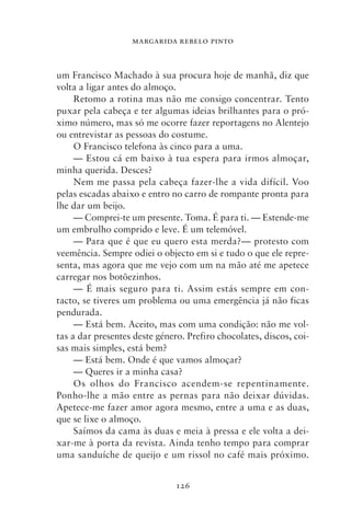 MARGARIDA REBELO PINTO



um Francisco Machado à sua procura hoje de manhã, diz que
volta a ligar antes do almoço.
     Retomo a rotina mas não me consigo concentrar. Tento
puxar pela cabeça e ter algumas ideias brilhantes para o pró-
ximo número, mas só me ocorre fazer reportagens no Alentejo
ou entrevistar as pessoas do costume.
     O Francisco telefona às cinco para a uma.
     — Estou cá em baixo à tua espera para irmos almoçar,
minha querida. Desces?
     Nem me passa pela cabeça fazer‑lhe a vida difícil. Voo
pelas escadas abaixo e entro no carro de rompante pronta para
lhe dar um beijo.
     — Comprei‑te um presente. Toma. É para ti. — Estende‑me
um embrulho comprido e leve. É um telemóvel.
     — Para que é que eu quero esta merda?— protesto com
veemência. Sempre odiei o objecto em si e tudo o que ele repre-
senta, mas agora que me vejo com um na mão até me apetece
carregar nos botõezinhos.
     — É mais seguro para ti. Assim estás sempre em con-
tacto, se tiveres um problema ou uma emergência já não ficas
pendurada.
     — Está bem. Aceito, mas com uma condição: não me vol-
tas a dar presentes deste género. Prefiro chocolates, discos, coi-
sas mais simples, está bem?
     — Está bem. Onde é que vamos almoçar?
     — Queres ir a minha casa?
     Os olhos do Francisco acendem‑se repentinamente.
Ponho‑lhe a mão entre as pernas para não deixar dúvidas.
Apetece‑me fazer amor agora mesmo, entre a uma e as duas,
que se lixe o almoço.
     Saímos da cama às duas e meia à pressa e ele volta a dei-
xar‑me à porta da revista. Ainda tenho tempo para comprar
uma sanduíche de queijo e um rissol no café mais próximo.


                               126
 