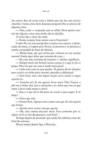 SEI LÁ



Ao entrar dou de caras com a Odete que me faz um sorriso
amarelo. Como estou bem‑disposta pergunto‑lhe se precisa de
alguma coisa.
    — Não, nada — responde com ar aflito. Deve querer con-
tar‑me alguma coisa, mas ainda não se decidiu.
    A Luísa liga a meio da tarde.
    — Então, sempre foste jantar com o Francisco?
    Conto‑lhe em seis parágrafos o jantar nos suecos, a decla-
ração de amor, a viagem para Évora, os passeios e os petiscos e
minha escapadela da hora de almoço.
    — Muito bem, até que enfim que voltaste ao teu estado
normal. Então quer dizer que estamos de caso…
    — De caso não, estamos de namoro — afirmo orgulhosa.
    — Sempre foste tão formal nestas coisas, é o que te tira a
graça. Não vês que um caso é muito mais giro?
    — Cada uma com os seus gostos. Tu gostas de ter relações
para curtir, eu tenho para investir, percebes a diferença?
    — Está bem, mas não fiques muito séria senão o rapaz
assusta‑se.
    — Assusta‑se? Já me queria levar para Vila Viçosa e
pôr‑me a beber chá com a mãezinha e tu achas que sou eu que
estou a levar tudo muito a sério?
    — Isso é o que ele te diz para ver como é que reages. E tu
foste?
    — Claro que não.
    — Fizeste bem. Aposto nove contra um que ele não queria
que fosses.
    — Aposto nove contar um que queria.
    — Ok, não vamos discutir mais. Fico contente por ti.
Agora vê lá se não desapareces, está bem?
    Desligo depois de prometer que ainda lhe telefono antes do
final da semana.
    Pouco tempo depois liga a Mariana.


                             127
 