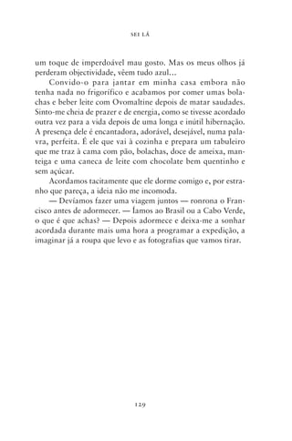 SEI LÁ



um toque de imperdoável mau gosto. Mas os meus olhos já
perderam objectividade, vêem tudo azul…
    Convido‑o para jantar em minha casa embora não
tenha nada no frigorífico e acabamos por comer umas bola-
chas e beber leite com Ovomaltine depois de matar saudades.
Sinto‑me cheia de prazer e de energia, como se tivesse acordado
outra vez para a vida depois de uma longa e inútil hibernação.
A presença dele é encantadora, adorável, desejável, numa pala-
vra, perfeita. É ele que vai à cozinha e prepara um tabuleiro
que me traz à cama com pão, bolachas, doce de ameixa, man-
teiga e uma caneca de leite com chocolate bem quentinho e
sem açúcar.
    Acordamos tacitamente que ele dorme comigo e, por estra-
nho que pareça, a ideia não me incomoda.
    — Devíamos fazer uma viagem juntos — ronrona o Fran-
cisco antes de adormecer. — Íamos ao Brasil ou a Cabo Verde,
o que é que achas? — Depois adormece e deixa‑me a sonhar
acordada durante mais uma hora a programar a expedição, a
imaginar já a roupa que levo e as fotografias que vamos tirar.




                             129
 