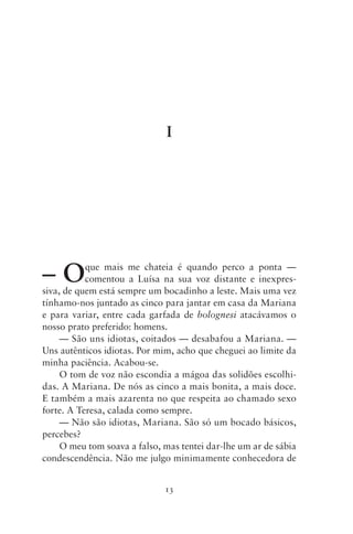 I




–O         que mais me chateia é quando perco a ponta —
           comentou a Luísa na sua voz distante e inexpres-
siva, de quem está sempre um bocadinho a leste. Mais uma vez
tínhamo‑nos juntado as cinco para jantar em casa da Mariana
e para variar, entre cada garfada de bolognesi atacávamos o
nosso prato preferido: homens.
     — São uns idiotas, coitados — desabafou a Mariana. —
Uns autênticos idiotas. Por mim, acho que cheguei ao limite da
minha paciência. Acabou‑se.
     O tom de voz não escondia a mágoa das solidões escolhi-
das. A Mariana. De nós as cinco a mais bonita, a mais doce.
E também a mais azarenta no que respeita ao chamado sexo
forte. A Teresa, calada como sempre.
     — Não são idiotas, Mariana. São só um bocado básicos,
percebes?
     O meu tom soava a falso, mas tentei dar‑lhe um ar de sábia
condescendência. Não me julgo minimamente conhecedora de


                              13
 