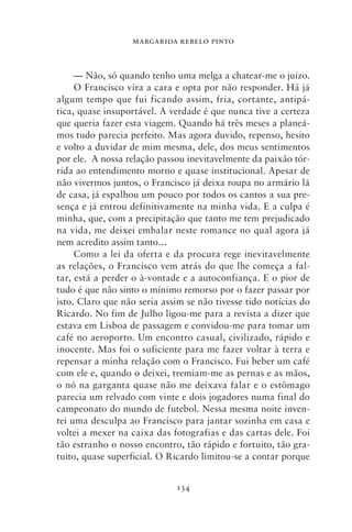 MARGARIDA REBELO PINTO



     — Não, só quando tenho uma melga a chatear‑me o juízo.
     O Francisco vira a cara e opta por não responder. Há já
algum tempo que fui ficando assim, fria, cortante, antipá-
tica, quase insuportável. A verdade é que nunca tive a certeza
que queria fazer esta viagem. Quando há três meses a planeá-
mos tudo parecia perfeito. Mas agora duvido, repenso, hesito
e volto a duvidar de mim mesma, dele, dos meus sentimentos
por ele. A nossa relação passou inevitavelmente da paixão tór-
rida ao entendimento morno e quase institucional. Apesar de
não vivermos juntos, o Francisco já deixa roupa no armário lá
de casa, já espalhou um pouco por todos os cantos a sua pre-
sença e já entrou definitivamente na minha vida. E a culpa é
minha, que, com a precipitação que tanto me tem prejudicado
na vida, me deixei embalar neste romance no qual agora já
nem acredito assim tanto…
     Como a lei da oferta e da procura rege inevitavelmente
as relações, o Francisco vem atrás do que lhe começa a fal-
tar, está a perder o à‑vontade e a autoconfiança. E o pior de
tudo é que não sinto o mínimo remorso por o fazer passar por
isto. Claro que não seria assim se não tivesse tido notícias do
Ricardo. No fim de Julho ligou‑me para a revista a dizer que
estava em Lisboa de passagem e convidou‑me para tomar um
café no aeroporto. Um encontro casual, civilizado, rápido e
inocente. Mas foi o suficiente para me fazer voltar à terra e
repensar a minha relação com o Francisco. Fui beber um café
com ele e, quando o deixei, tremiam‑me as pernas e as mãos,
o nó na garganta quase não me deixava falar e o estômago
parecia um relvado com vinte e dois jogadores numa final do
campeonato do mundo de futebol. Nessa mesma noite inven-
tei uma desculpa ao Francisco para jantar sozinha em casa e
voltei a mexer na caixa das fotografias e das cartas dele. Foi
tão estranho o nosso encontro, tão rápido e fortuito, tão gra-
tuito, quase superficial. O Ricardo limitou‑se a contar porque


                             134
 