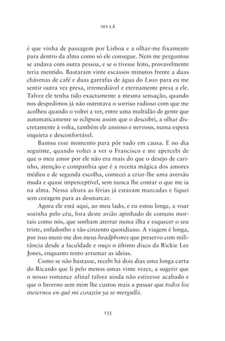 SEI LÁ



é que vinha de passagem por Lisboa e a olhar‑me fixamente
para dentro da alma como só ele consegue. Nem me perguntou
se andava com outra pessoa, e se o tivesse feito, provavelmente
teria mentido. Bastaram vinte escassos minutos frente a duas
chávenas de café e duas garrafas de água do Luso para eu me
sentir outra vez presa, irremediável e eternamente presa a ele.
Talvez ele tenha tido exactamente a mesma sensação, quando
nos despedimos já não ostentava o sorriso radioso com que me
acolheu quando o voltei a ver, entre uma multidão de gente que
automaticamente se eclipsou assim que o descobri, a olhar dis-
cretamente à volta, também ele ansioso e nervoso, numa espera
inquieta e desconfortável.
     Bastou esse momento para pôr tudo em causa. E no dia
seguinte, quando voltei a ver o Francisco e me apercebi de
que o meu amor por ele não era mais do que o desejo de cari-
nho, atenção e companhia que é a receita mágica dos amores
médios e de segunda escolha, comecei a criar‑lhe uma aversão
muda e quase imperceptível, sem nunca lhe contar o que me ia
na alma. Nessa altura as férias já estavam marcadas e fiquei
sem coragem para as desmarcar.
     Agora ele está aqui, ao meu lado, e eu estou longe, a voar
sozinha pelo céu, fora deste avião apinhado de comuns mor-
tais como nós, que sonham aterrar numa ilha e esquecer o seu
triste, enfadonho e tão cinzento quotidiano. A viagem é longa,
por isso muni‑me dos meus headphones que preservo com mili-
tância desde a faculdade e ouço o último disco da Rickie Lee
Jones, enquanto tento arrumar as ideias.
     Como se não bastasse, recebi há dois dias uma longa carta
do Ricardo que li pelo menos umas vinte vezes, a sugerir que
o nosso romance afinal talvez ainda não estivesse acabado e
que o Inverno sem mim lhe custou mais a passar que todos los
inviernos en qué mi corazón ya se mergulló.


                             135
 