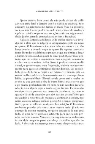 MARGARIDA REBELO PINTO



     Quem escreve bem como ele não pode deixar de utili-
zar esta arma letal e certeira que é a escrita na ausência. Se o
encontro no aeroporto me deixou as mãos frias e a garganta
seca, a carta fez‑me perder horas de sono, chorar de saudades
e pôr em dúvida o que o meu coração sentiu ou julgou sentir
desde Junho, quando comecei a andar com o Francisco.
     Agora o fantasma apoderou‑se da minha memória e inva-
diu‑me a alma que eu julgava já salvaguardada pelo seu novo
ocupante. O Francisco está ao meu lado, mas nunca o vi tão
longe de mim e de tudo o que eu quero. De repente comecei a
notar‑lhe todos os defeitos: é peludo, o que me obriga a lavar
a banheira todos os dias, gosta de dizer piadinhas cruéis e gra-
tuitas que me irritam e incomodam e tem um gosto demasiado
excêntrico nas camisas. Além disso, é profundamente tradi-
cional, o que me enerva com frequência, embora lute interior-
mente para que esse sentimento não me domine. Vai ao fute-
bol, gosta de beber cervejas e de petiscar tremoços, gala as
outras mulheres debaixo do meu nariz e com o tempo perdeu o
hábito da pontualidade. Não sei se é ele que se está a revelar ou
se sou eu que comecei a olhá‑lo outra forma, mas é certo que
algo mudou profundamente em mim. Já não acredito que esta
relação vá a algum lugar e tenha algum futuro. E como não
consigo viver o presente sem construir castelos no ar, mesmo
quando já sei de antemão que não passam de artifícios que
me ajudam a viver fora do mundo e a continuar a sonhar, não
retiro da nossa relação nenhum prazer. Só o carnal, puramente
físico, quase semelhante ao de uma boa refeição. O Francisco
soube‑me prender pela cama, mas mesmo assim já não me
entrego da mesma maneira, porque o coração já lá não está
todo, só uma parte, apenas o suficiente para que ele não per-
ceba que falta o resto. Muitas vezes pergunto‑me se os homens
fazem ideia do que se passa na cabeça da mulher que têm ao
lado. A distância na presença nunca passa despercebida, mas


                              136
 