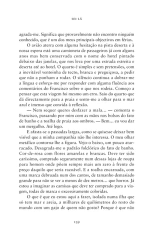SEI LÁ



agrada‑me. Significa que provavelmente não encontro ninguém
conhecido, que é um dos meus principais objectivos em férias.
     O avião aterra com alguma hesitação na pista deserta e à
nossa espera está uma camioneta de passageiros já com alguns
anos mas bem conservada com o nome do hotel pintado
debaixo das janelas, que nos leva por uma estrada estreita e
deserta até ao hotel. O quarto é simples e sem pretensões, com
a inevitável ventoinha de tecto, branca e preguiçosa, a pedir
que não a ponham a rodar. O silêncio continua a dobrar‑me
a língua e esforço‑me por responder com alguma fluência aos
comentários do Francisco sobre o que nos rodeia. Começo a
pensar que esta viagem foi mesmo um erro. Saio do quarto que
dá directamente para a praia e sento‑me a olhar para o mar
azul e imenso que convida à reflexão.
     — Nem sequer queres desfazer a mala… — comenta o
Francisco, passando por mim com as mãos nos bolsos do fato
de banho e a toalha de praia aos ombros. — Bem… eu vou dar
um mergulho. Até logo.
     E afasta‑se a passadas largas, como se quisesse deixar bem
visível que a minha companhia não lhe interessa. O meu olhar
metálico contorna‑lhe a figura. Vejo‑o baixo, um pouco atar-
racado. Desagrada‑me o padrão folclórico do fato de banho.
Cor‑de‑rosa com flores amarelas e brancas. Deve ter sido
caríssimo, comprado seguramente num dessas lojas de roupa
para homem onde põem sempre mais um zero à frente do
preço daquilo que seria razoável. E a toalha encarnada, com
uma marca debruada num dos cantos, de tamanho demasiado
grande para não se ver a menos de dez metros… que horror. Já
estou a imaginar as camisas que deve ter comprado para a via-
gem, todas de marca e excessivamente coloridas.
     O que é que eu estou aqui a fazer, isolada numa ilha que
só tem mar e areia, a milhares de quilómetros do resto do
mundo com um gajo de quem não gosto? Porque é que não


                             139
 