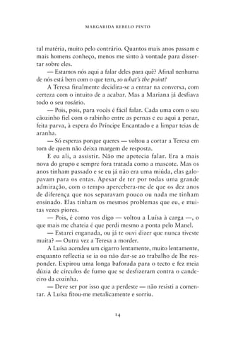 MARGARIDA REBELO PINTO



tal matéria, muito pelo contrário. Quantos mais anos passam e
mais homens conheço, menos me sinto à vontade para disser-
tar sobre eles.
     — Estamos nós aqui a falar deles para quê? Afinal nenhuma
de nós está bem com o que tem, so what’s the point?
     A Teresa finalmente decidira‑se a entrar na conversa, com
certeza com o intuito de a acabar. Mas a Mariana já desfiava
todo o seu rosário.
     — Pois, pois, para vocês é fácil falar. Cada uma com o seu
cãozinho fiel com o rabinho entre as pernas e eu aqui a penar,
feita parva, à espera do Príncipe Encantado e a limpar teias de
aranha.
     — Só esperas porque queres — voltou a cortar a Teresa em
tom de quem não deixa margem de resposta.
     E eu ali, a assistir. Não me apetecia falar. Era a mais
nova do grupo e sempre fora tratada como a mascote. Mas os
anos tinham passado e se eu já não era uma miúda, elas galo-
pavam para os entas. Apesar de ter por todas uma grande
admiração, com o tempo apercebera‑me de que os dez anos
de diferença que nos separavam pouco ou nada me tinham
ensinado. Elas tinham os mesmos problemas que eu, e mui-
tas vezes piores.
     — Pois, é como vos digo — voltou a Luísa à carga —, o
que mais me chateia é que perdi mesmo a ponta pelo Manel.
     — Estarei enganada, ou já te ouvi dizer que nunca tiveste
muita? — Outra vez a Teresa a morder.
     A Luísa acendeu um cigarro lentamente, muito lentamente,
enquanto reflectia se ia ou não dar‑se ao trabalho de lhe res-
ponder. Expirou uma longa baforada para o tecto e fez meia
dúzia de círculos de fumo que se desfizeram contra o cande-
eiro da cozinha.
     — Deve ser por isso que a perdeste — não resisti a comen-
tar. A Luísa fitou‑me metalicamente e sorriu.


                              14
 