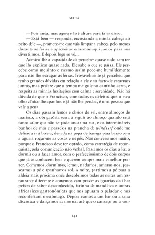 SEI LÁ



     — Pois anda, mas agora não é altura para falar disso.
     — Está bem — responde, encostando a minha cabeça ao
peito dele —, promete‑me que vais limpar a cabeça pelo menos
durante as férias e aproveitar estarmos aqui juntos para nos
divertirmos. E depois logo se vê…
     Admiro‑lhe a capacidade de perceber quase tudo sem ter
que lhe explicar quase nada. Ele sabe o que se passa. Ele per-
cebe como me sinto e mesmo assim pede‑me humildemente
para não lhe estragar as férias. Provavelmente já percebeu que
tenho grandes dúvidas em relação a ele e ao facto de estarmos
juntos, mas prefere que o tempo me guie no caminho certo, e
respeita as minhas hesitações com calma e serenidade. Não há
dúvida de que o Francisco, com todos os defeitos que o meu
olho clínico lhe apanhou e já não lhe perdoa, é uma pessoa que
vale a pena.
     Os dias passam lentos e cheios de sol, entre almoços de
marisco, a obrigatória sesta a seguir ao almoço quando está
tanto calor que não se pode andar na rua, e os intermináveis
banhos de mar e passeios na prancha de windsurf onde me
delicio a ir à boleia, deitada na popa de barriga para baixo com
a água a roçar‑me as coxas e os pés. Não conversamos muito,
porque o Francisco deve ter optado, como estratégia de recon-
quista, pela comunicação não verbal. Passamos os dias a ler, a
dormir ou a fazer amor, com o perfeccionismo de dois corpos
que já se conhecem bem e querem sempre mais e melhor pra-
zer. Comemos, dormimos, lemos, nadamos, amamo‑nos, pas-
seamos a pé e apanhamos sol. À noite, partimos a pé para a
aldeia mais próxima onde descobrimos todas as noites um res-
taurante diferente e comemos com prazer as iguarias da ilha:
peixes de sabor desconhecido, farinha de mandioca e outras
africanices gastronómicas que nos apuram o paladar e nos
reconfortam o estômago. Depois vamos a um bar ou a uma
discoteca e dançamos as mornas até que o cansaço ou a von-


                              141
 
